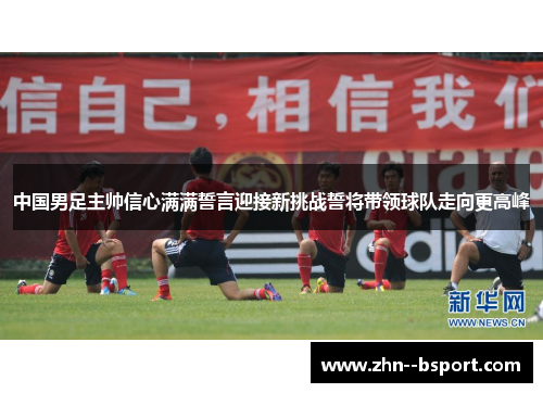 中国男足主帅信心满满誓言迎接新挑战誓将带领球队走向更高峰